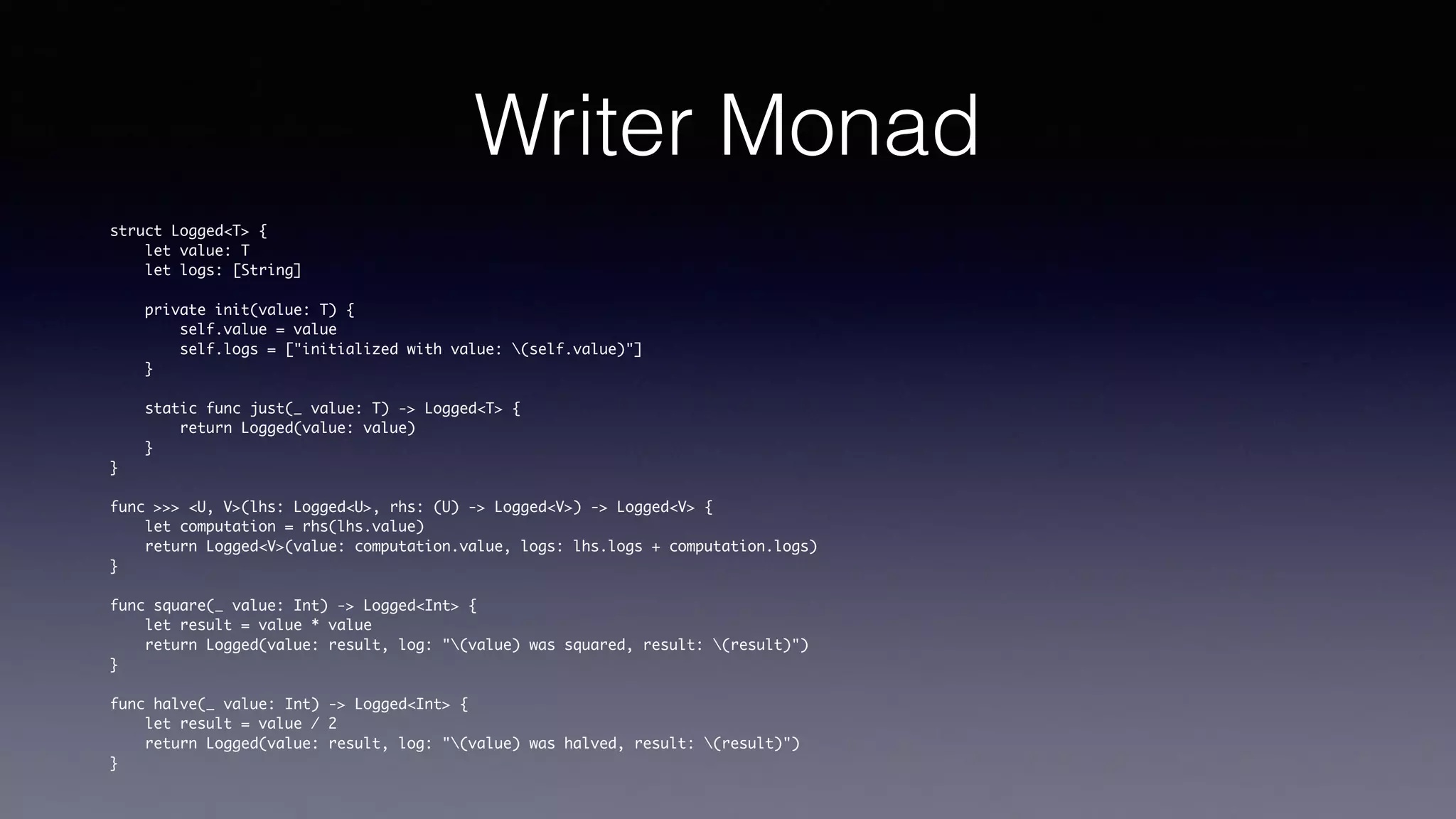 Writer Monad
struct Logged<T> {
let value: T
let logs: [String]
private init(value: T) {
self.value = value
self.logs = ["initialized with value: (self.value)"]
}
static func just(_ value: T) -> Logged<T> {
return Logged(value: value)
}
}
func >>> <U, V>(lhs: Logged<U>, rhs: (U) -> Logged<V>) -> Logged<V> {
let computation = rhs(lhs.value)
return Logged<V>(value: computation.value, logs: lhs.logs + computation.logs)
}
func square(_ value: Int) -> Logged<Int> {
let result = value * value
return Logged(value: result, log: "(value) was squared, result: (result)")
}
func halve(_ value: Int) -> Logged<Int> {
let result = value / 2
return Logged(value: result, log: "(value) was halved, result: (result)")
}
 