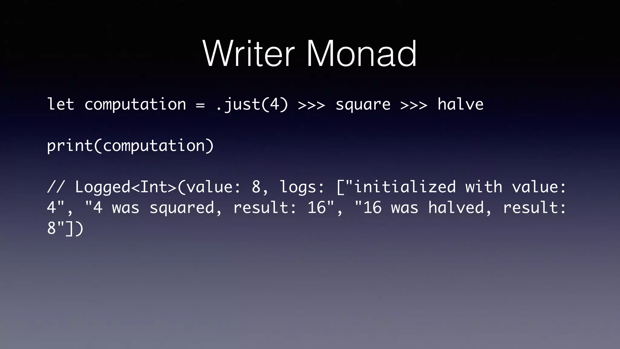 Writer Monad
let computation = .just(4) >>> square >>> halve
print(computation)
// Logged<Int>(value: 8, logs: ["initialized with value:
4", "4 was squared, result: 16", "16 was halved, result:
8"])
 