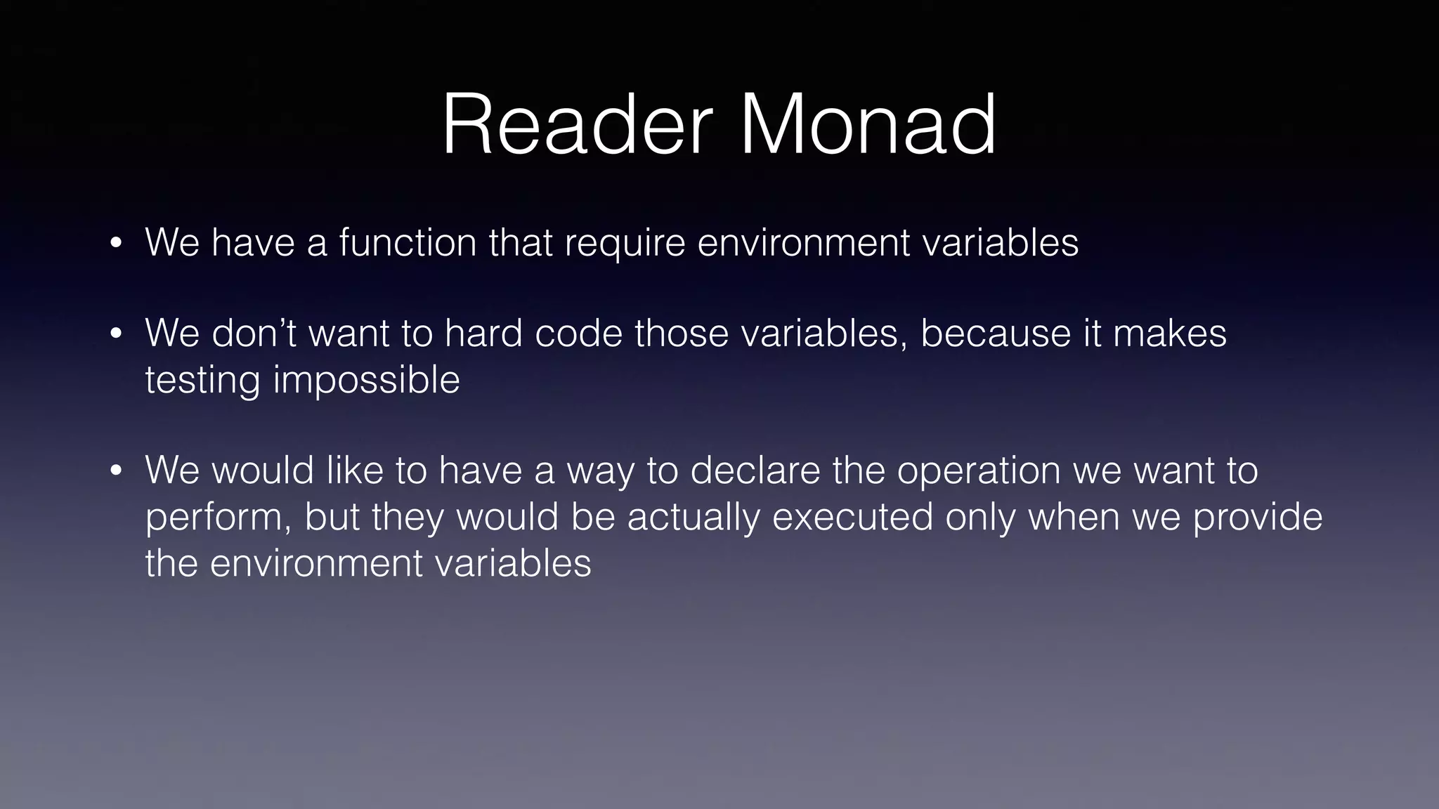 Reader Monad
• We have a function that require environment variables
• We don’t want to hard code those variables, because it makes
testing impossible
• We would like to have a way to declare the operation we want to
perform, but they would be actually executed only when we provide
the environment variables
 
