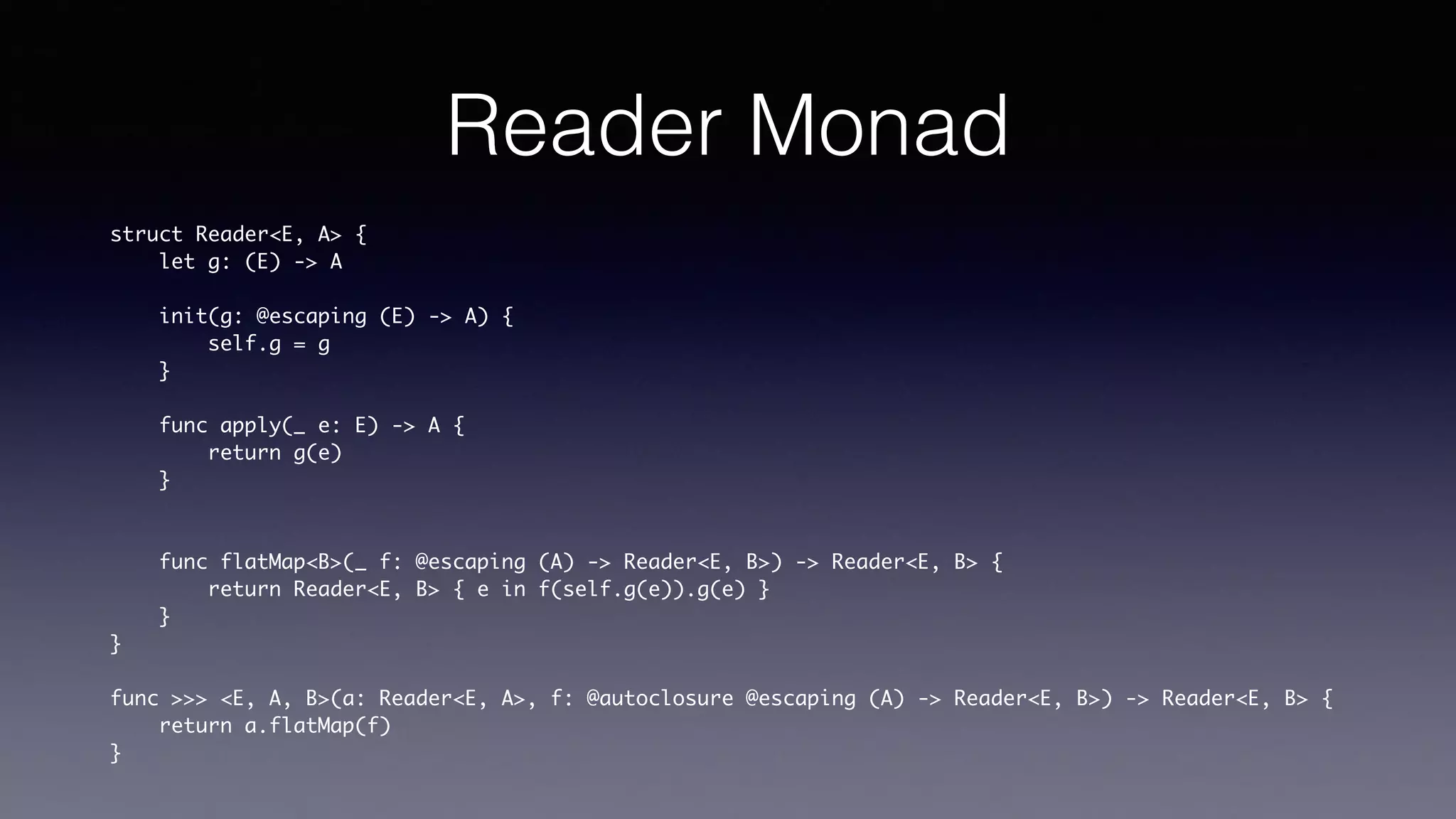 Reader Monad
struct Reader<E, A> {
let g: (E) -> A
init(g: @escaping (E) -> A) {
self.g = g
}
func apply(_ e: E) -> A {
return g(e)
}
func flatMap<B>(_ f: @escaping (A) -> Reader<E, B>) -> Reader<E, B> {
return Reader<E, B> { e in f(self.g(e)).g(e) }
}
}
func >>> <E, A, B>(a: Reader<E, A>, f: @autoclosure @escaping (A) -> Reader<E, B>) ->
Reader<E, B> {
return a.flatMap(f)
}
 