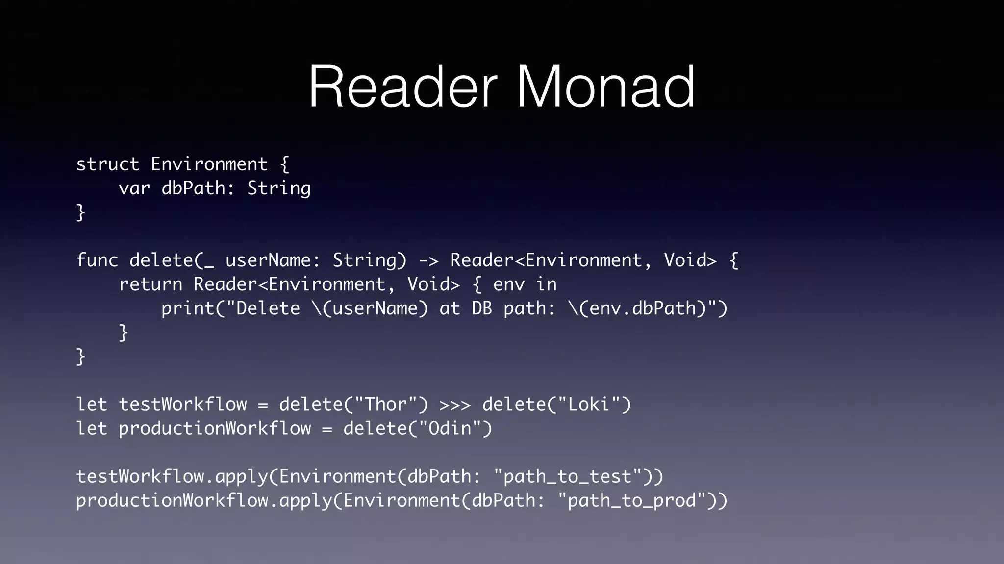 Reader Monad
struct Environment {
var dbPath: String
}
func delete(_ userName: String) -> Reader<Environment, Void> {
return Reader<Environment, Void> { env in
print("Delete (userName) at DB path: (env.dbPath)")
}
}
let testWorkflow = delete("Thor") >>> delete("Loki")
let productionWorkflow = delete("Odin")
testWorkflow.apply(Environment(dbPath: "path_to_test"))
productionWorkflow.apply(Environment(dbPath: "path_to_prod"))
 