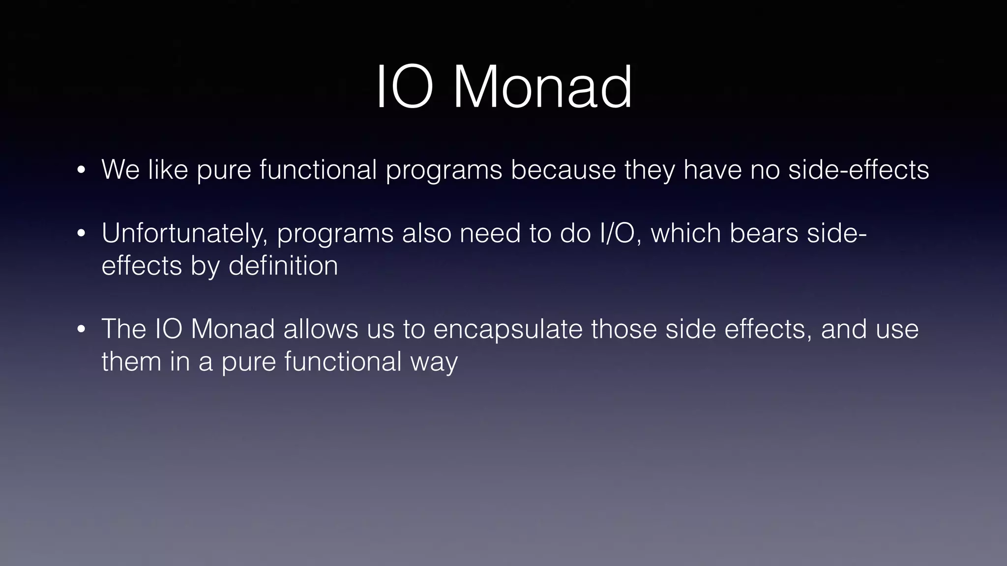 IO Monad
• We like pure functional programs because they have no side-effects
• Unfortunately, programs also need to do I/O, which bears side-
effects by deﬁnition
• The IO Monad allows us to encapsulate those side effects, and use
them in a pure functional way
 