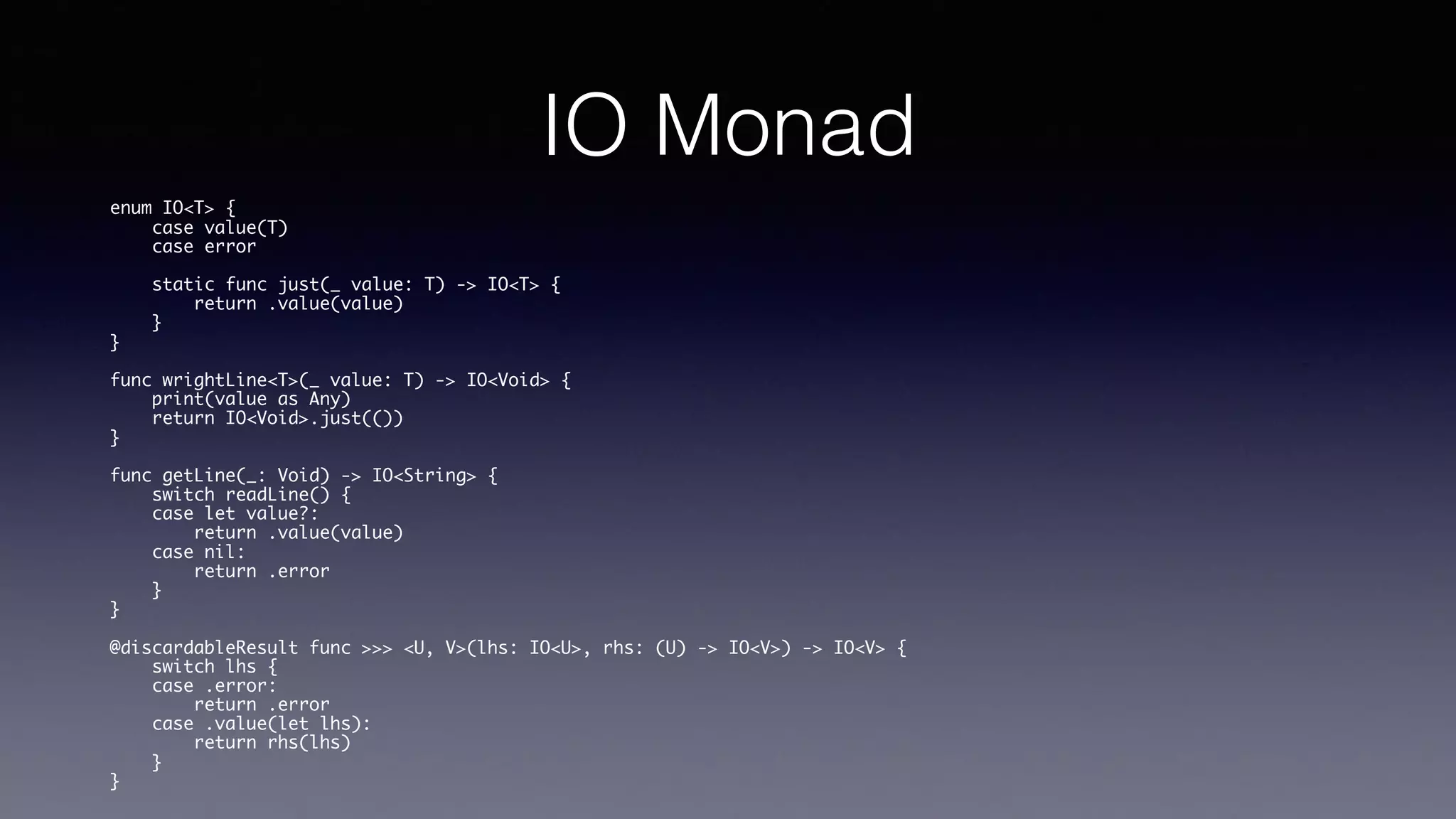 IO Monad
enum IO<T> {
case value(T)
case error
static func just(_ value: T) -> IO<T> {
return .value(value)
}
}
func wrightLine<T>(_ value: T) -> IO<Void> {
print(value as Any)
return IO<Void>.just(())
}
func getLine(_: Void) -> IO<String> {
switch readLine() {
case let value?:
return .value(value)
case nil:
return .error
}
}
@discardableResult func >>> <U, V>(lhs: IO<U>, rhs: (U) -> IO<V>) -> IO<V> {
switch lhs {
case .error:
return .error
case .value(let lhs):
return rhs(lhs)
}
}
 