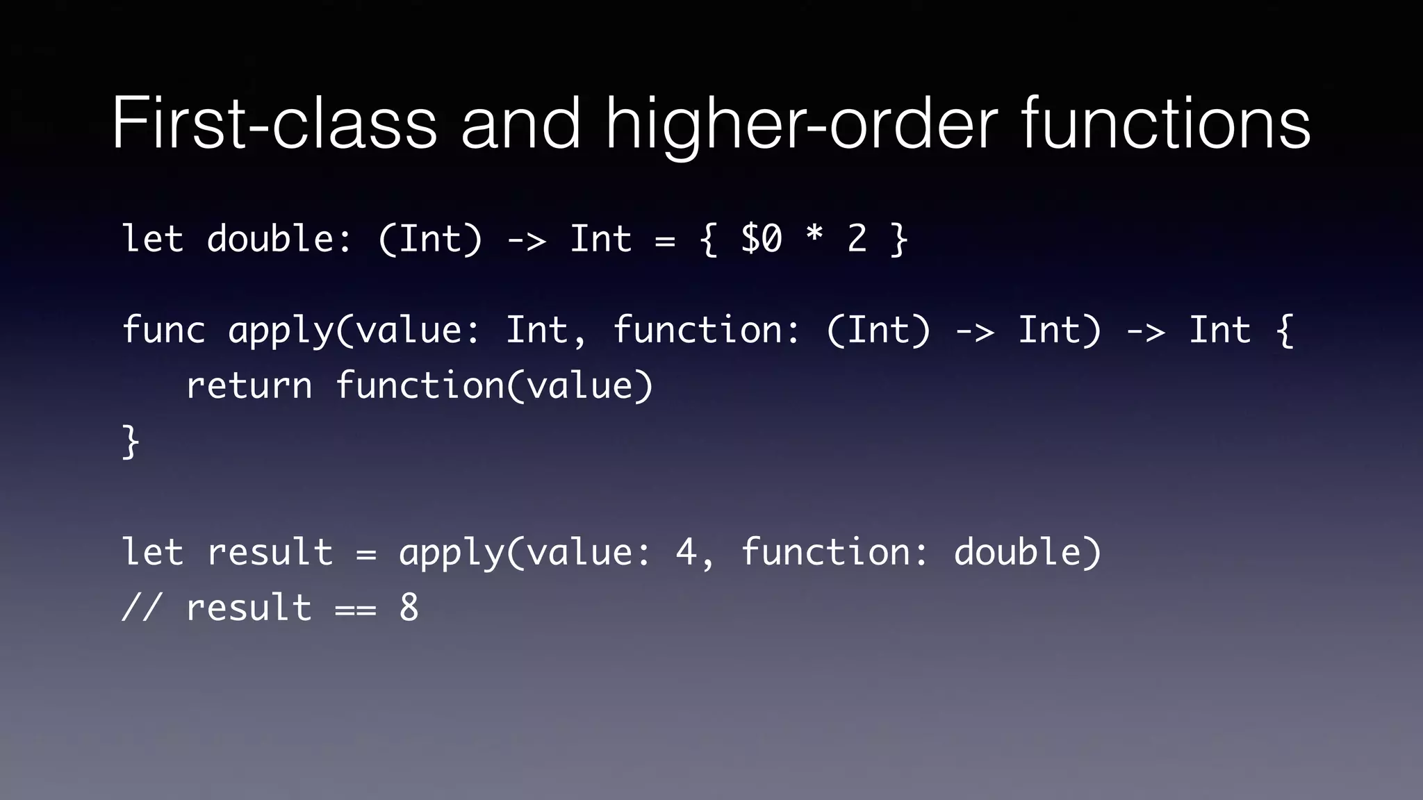 First-class and higher-order functions
let double: (Int) -> Int = { $0 * 2 }
func apply(value: Int, function: (Int) -> Int) -> Int {
return function(value)
}
let result = apply(value: 4, function: double)
// result == 8
 