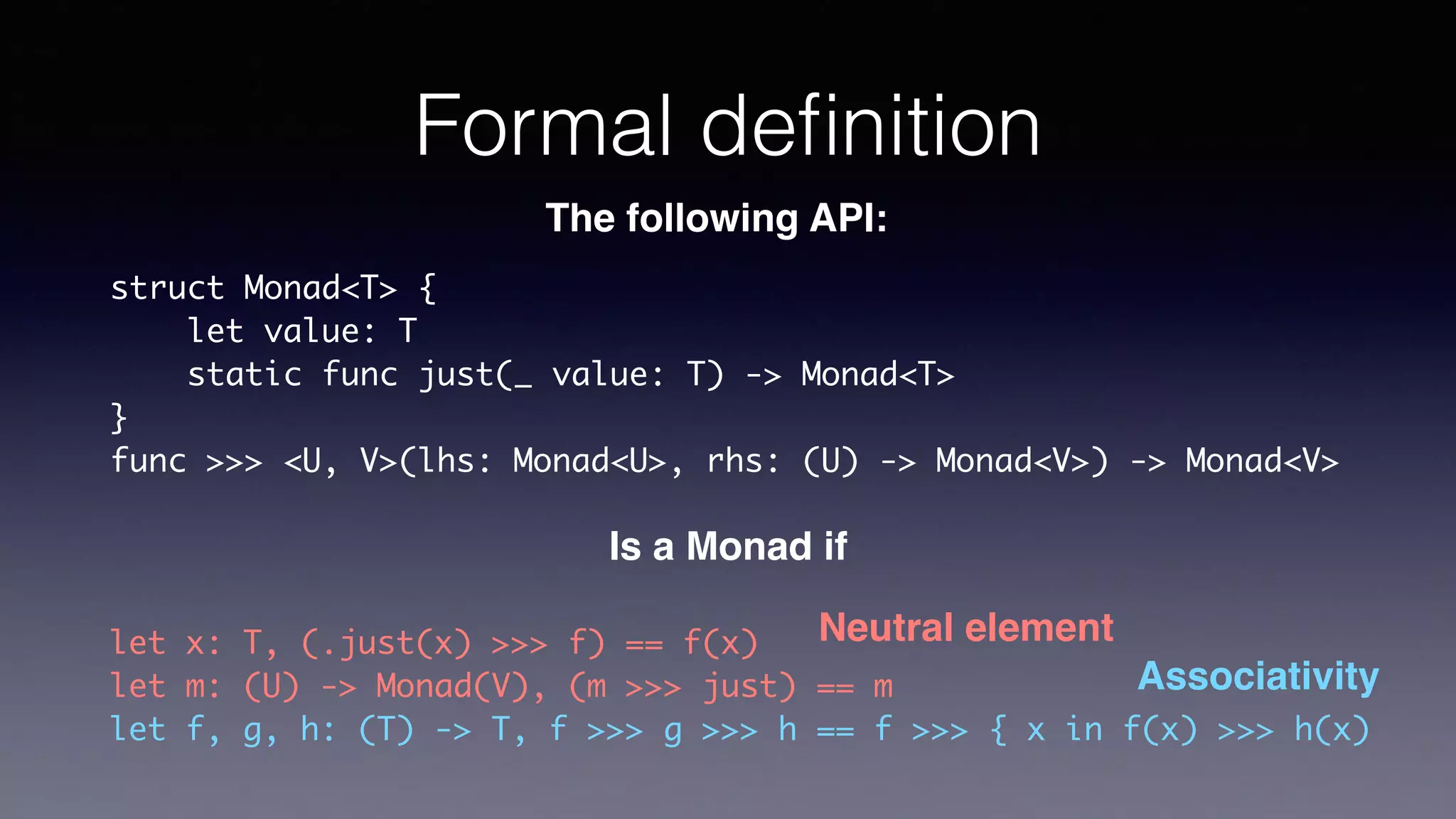 Formal deﬁnition
struct Monad<T> {
let value: T
static func just(_ value: T) -> Monad<T>
}
func >>> <U, V>(lhs: Monad<U>, rhs: (U) -> Monad<V>) ->
Monad<V>
The following API:
Is a Monad if
let x: T, (.just(x) >>> f) == f(x)
let m: (U) -> Monad(V), (m >>> just) == m
let f, g, h: (T) -> T, f >>> g >>> h == f >>> { x in f(x) >>> h(x)
Associativity
Neutral element
 
