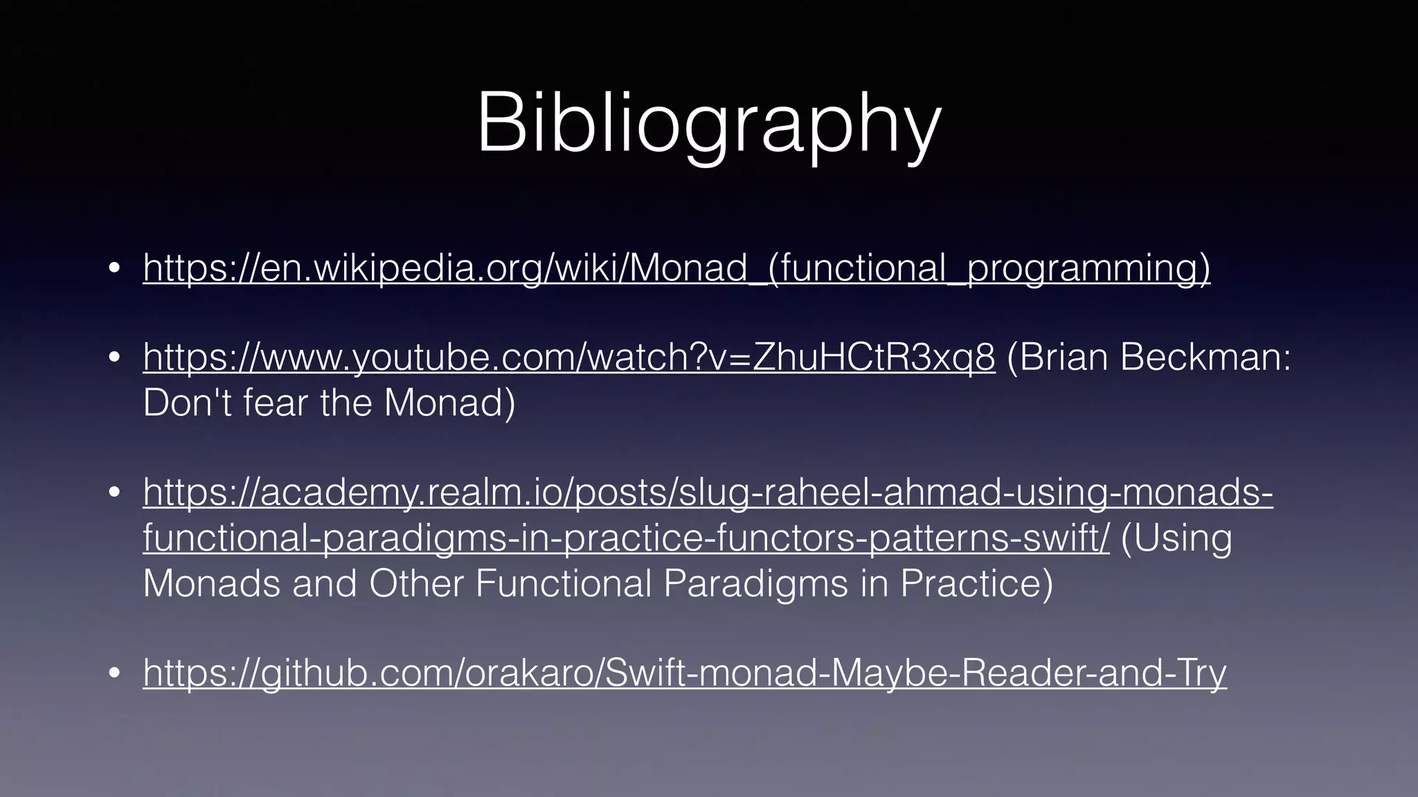Bibliography
• https://en.wikipedia.org/wiki/Monad_(functional_programming)
• https://www.youtube.com/watch?v=ZhuHCtR3xq8 (Brian Beckman:
Don't fear the Monad)
• https://academy.realm.io/posts/slug-raheel-ahmad-using-monads-
functional-paradigms-in-practice-functors-patterns-swift/ (Using
Monads and Other Functional Paradigms in Practice)
• https://github.com/orakaro/Swift-monad-Maybe-Reader-and-Try
 