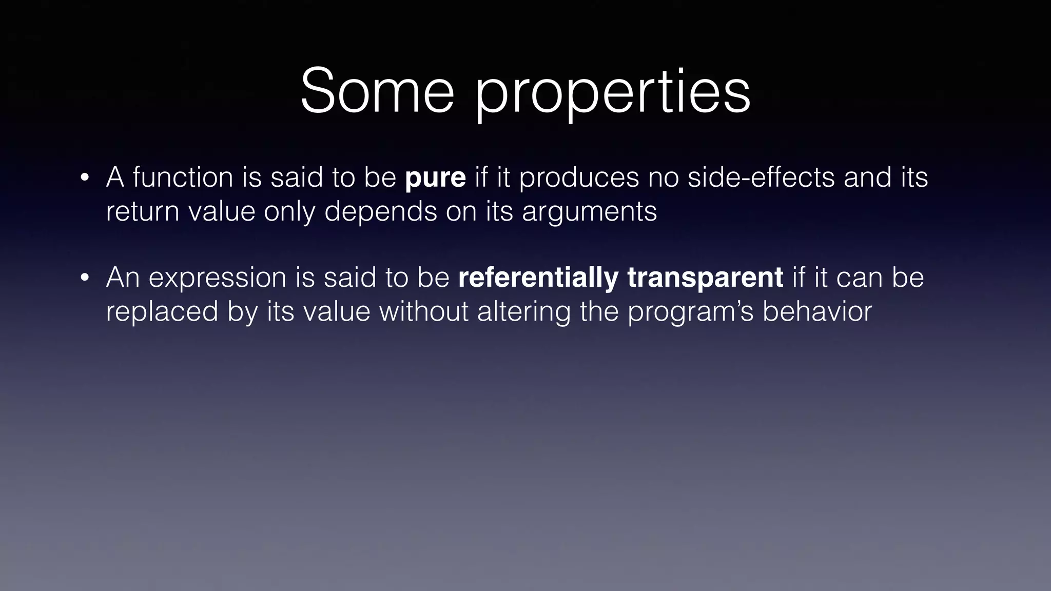 Some properties
• A function is said to be pure if it produces no side-effects and its
return value only depends on its arguments
• An expression is said to be referentially transparent if it can be
replaced by its value without altering the program’s behavior
 