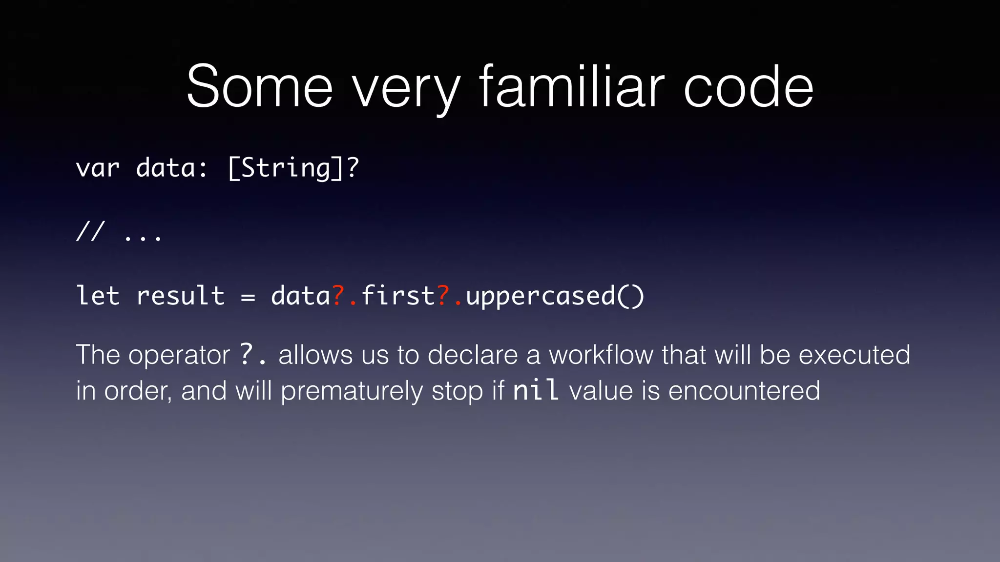 Some very familiar code
var data: [String]?
// ...
let result = data?.first?.uppercased()
The operator ?. allows us to declare a workﬂow that will be executed
in order, and will prematurely stop if a nil value is encountered
 