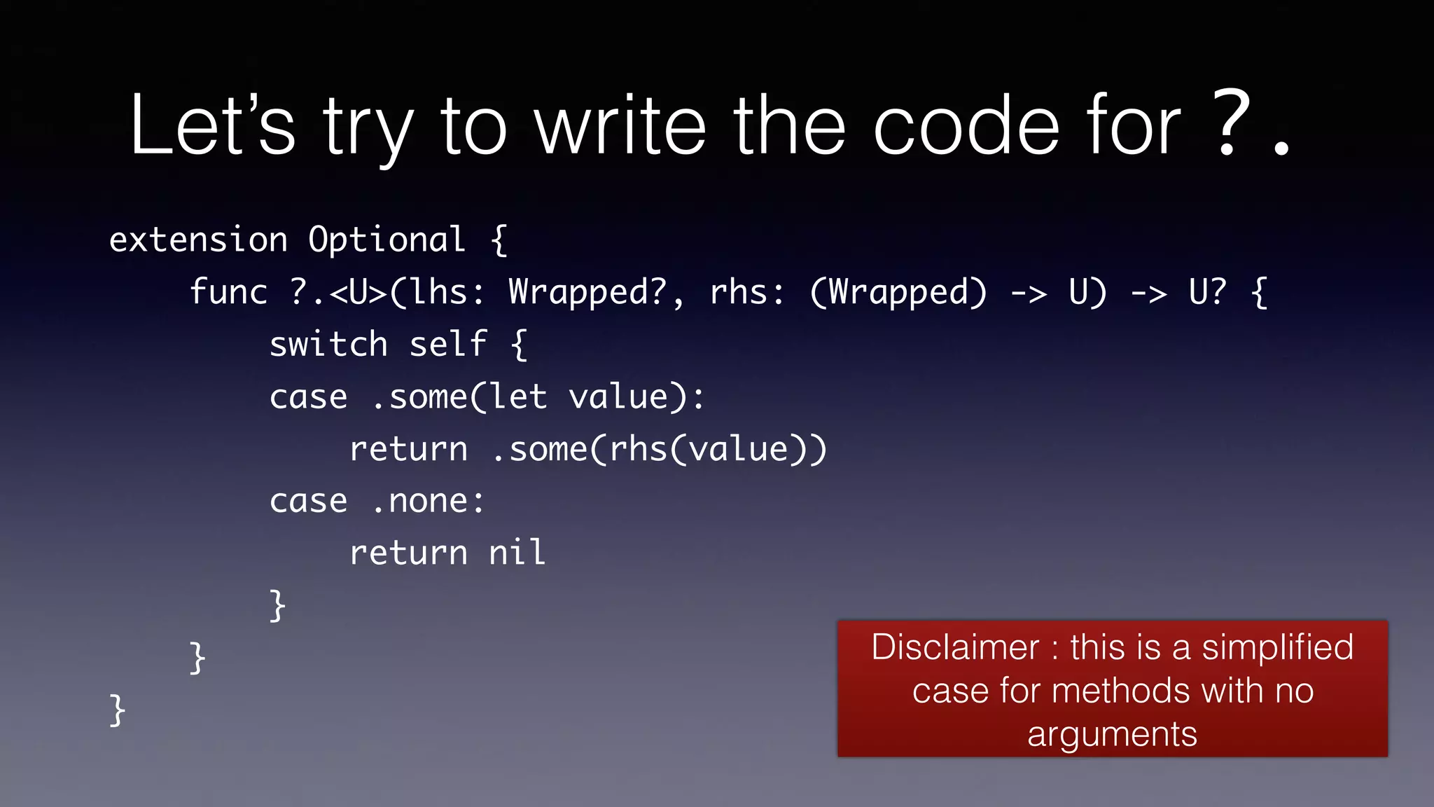 Let’s try to write the code for ?.
extension Optional {
func ?.<U>(lhs: Wrapped?, rhs: (Wrapped) -> U) -> U? {
switch self {
case .some(let value):
return .some(rhs(value))
case .none:
return nil
}
}
}
Disclaimer : this is a simpliﬁed
case for methods with no
arguments
 