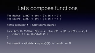 Let’s compose functions
let double: (Int) -> Int = { x in x * 2 }
let square: (Int) -> Int = { x in x * x }
infix operator • : AdditionPrecedence
func •<T, U, V>(lhs: (U) -> V, rhs: (T) -> U) -> ((T) ->
V) {
return { t in lhs(rhs(t)) }
}
let result = (double • square)(4) // result == 32
Disclaimer : @escaping
attributes have been omitted
 