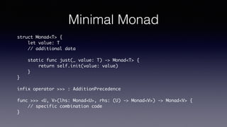 Minimal Monad
struct Monad<T> {
let value: T
// additional data
static func just(_ value: T) -> Monad<T> {
return self.init(value: value)
}
}
infix operator >>> : AdditionPrecedence
func >>> <U, V>(lhs: Monad<U>, rhs: (U) -> Monad<V>) -> Monad<V> {
// specific combination code
}
 