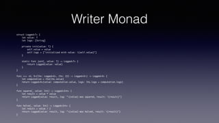 Writer Monad
struct Logged<T> {
let value: T
let logs: [String]
private init(value: T) {
self.value = value
self.logs = ["initialized with value: (self.value)"]
}
static func just(_ value: T) -> Logged<T> {
return Logged(value: value)
}
}
func >>> <U, V>(lhs: Logged<U>, rhs: (U) -> Logged<V>) -> Logged<V> {
let computation = rhs(lhs.value)
return Logged<V>(value: computation.value, logs: lhs.logs + computation.logs)
}
func square(_ value: Int) -> Logged<Int> {
let result = value * value
return Logged(value: result, log: "(value) was squared, result: (result)")
}
func halve(_ value: Int) -> Logged<Int> {
let result = value / 2
return Logged(value: result, log: "(value) was halved, result: (result)")
}
 