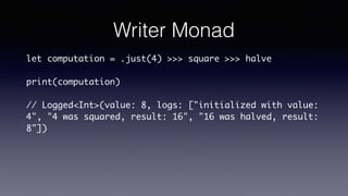 Writer Monad
let computation = .just(4) >>> square >>> halve
print(computation)
// Logged<Int>(value: 8, logs: ["initialized with value:
4", "4 was squared, result: 16", "16 was halved, result:
8"])
 