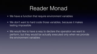 Reader Monad
• We have a function that require environment variables
• We don’t want to hard code those variables, because it makes
testing impossible
• We would like to have a way to declare the operation we want to
perform, but they would be actually executed only when we provide
the environment variables
 