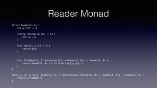 Reader Monad
struct Reader<E, A> {
let g: (E) -> A
init(g: @escaping (E) -> A) {
self.g = g
}
func apply(_ e: E) -> A {
return g(e)
}
func flatMap<B>(_ f: @escaping (A) -> Reader<E, B>) -> Reader<E, B> {
return Reader<E, B> { e in f(self.g(e)).g(e) }
}
}
func >>> <E, A, B>(a: Reader<E, A>, f: @autoclosure @escaping (A) -> Reader<E, B>) ->
Reader<E, B> {
return a.flatMap(f)
}
 
