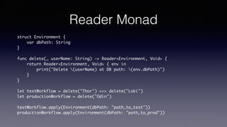 Reader Monad
struct Environment {
var dbPath: String
}
func delete(_ userName: String) -> Reader<Environment, Void> {
return Reader<Environment, Void> { env in
print("Delete (userName) at DB path: (env.dbPath)")
}
}
let testWorkflow = delete("Thor") >>> delete("Loki")
let productionWorkflow = delete("Odin")
testWorkflow.apply(Environment(dbPath: "path_to_test"))
productionWorkflow.apply(Environment(dbPath: "path_to_prod"))
 