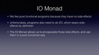 IO Monad
• We like pure functional programs because they have no side-effects
• Unfortunately, programs also need to do I/O, which bears side-
effects by deﬁnition
• The IO Monad allows us to encapsulate those side effects, and use
them in a pure functional way
 