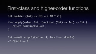 First-class and higher-order functions
let double: (Int) -> Int = { $0 * 2 }
func apply(value: Int, function: (Int) -> Int) -> Int {
return function(value)
}
let result = apply(value: 4, function: double)
// result == 8
 