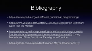 Bibliography
• https://en.wikipedia.org/wiki/Monad_(functional_programming)
• https://www.youtube.com/watch?v=ZhuHCtR3xq8 (Brian Beckman:
Don't fear the Monad)
• https://academy.realm.io/posts/slug-raheel-ahmad-using-monads-
functional-paradigms-in-practice-functors-patterns-swift/ (Using
Monads and Other Functional Paradigms in Practice)
• https://github.com/orakaro/Swift-monad-Maybe-Reader-and-Try
 