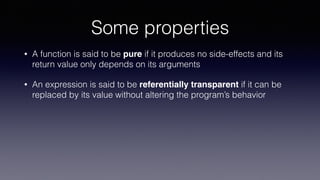 Some properties
• A function is said to be pure if it produces no side-effects and its
return value only depends on its arguments
• An expression is said to be referentially transparent if it can be
replaced by its value without altering the program’s behavior
 