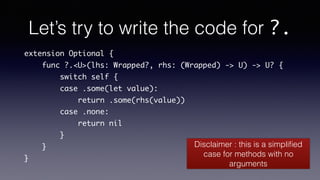 Let’s try to write the code for ?.
extension Optional {
func ?.<U>(lhs: Wrapped?, rhs: (Wrapped) -> U) -> U? {
switch self {
case .some(let value):
return .some(rhs(value))
case .none:
return nil
}
}
}
Disclaimer : this is a simpliﬁed
case for methods with no
arguments
 