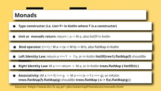 Monads
● Type constructor (i.e. List<T> in Kotlin where T is a constructor)
● Unit or monadic return: return :: a -> M a, also listOf in Kotlin
● Bind operator: (>>=) :: M a -> (a -> M b) -> M b, also flatMap in Kotlin
Sources: https://www.dcc.fc.up.pt/~pbv/aulas/tapf/handouts/monads.html
● Left Identity Law: return a >>= f = f a, or in Kotlin listOf(tree1).flatMap(f) shouldBe
f(tree1)
● Right Identity Law: M a >>= return = M a, or in Kotlin trees.flatMap { listOf(it) }
shouldBe trees
● Associativity: (M a >>= f) >>= g = M a >>= (x -> f x >>= g), or inKotin
trees.flatMap(f).flatMap(g) shouldBe trees.flatMap { x -> f(x).flatMap(g) }
 
