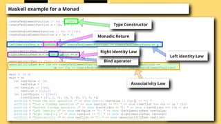 Haskell example for a Monad
createTwoElementFunction :: Int -> [Int]
createTwoElementFunction x = [x, x + 1]
createDoubleElementFunction :: Int -> [Int]
createDoubleElementFunction x = [x * 2]
leftIdentityTest :: Int -> Bool
leftIdentityTest a = (return a >>= createTwoElementFunction) == createTwoElementFunction a
rightIdentityTest :: [Int] -> Bool
rightIdentityTest m = (m >>= return) == m
associativityTest :: [Int] -> Bool
associativityTest m = ((m >>= createTwoElementFunction) >>= createDoubleElementFunction) ==
(m >>= (x -> createTwoElementFunction x >>= createDoubleElementFunction))
main :: IO ()
main = do
let testValue :: Int
testValue = 5
let testList :: [Int]
testList = [1,2,3]
let listOfLists :: [[Int]]
listOfLists = [[1, 2, 3], [4, 5, 6], [7, 8, 9]]
putStrLn $ "Used the unit operation (" ++ show (return testValue :: [Int]) ++ "): "
putStrLn $ "Just a flatMap operation (" ++ show testList ++ "): " ++ show (testList >>= (x -> [x * 2]))
putStrLn $ "Another flatMap operation (" ++ show listOfLists ++ "): " ++ show (listOfLists >>= (x -> x))
putStrLn $ "Left Identity (" ++ show testValue ++ "): " ++ show (leftIdentityTest testValue)
putStrLn $ "Right Identity (" ++ show testList ++ "): " ++ show (rightIdentityTest testList)
putStrLn $ "Associativity (" ++ show testList ++ "): " ++ show (associativityTest testList)
Type Constructor
Monadic Return
Bind operator
Left identity Law
Right identity Law
Associativity Law
 