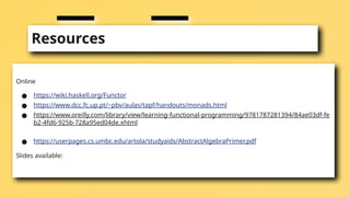 Resources
Online
● https://wiki.haskell.org/Functor
● https://www.dcc.fc.up.pt/~pbv/aulas/tapf/handouts/monads.html
● https://www.oreilly.com/library/view/learning-functional-programming/9781787281394/84ae03df-fe
b2-4fd6-925b-728a95ed04de.xhtml
● https://userpages.cs.umbc.edu/artola/studyaids/AbstractAlgebraPrimer.pdf
Slides available:
 