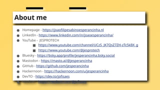 About me
● Homepage - https://joaofilipesabinoesperancinha.nl
● LinkedIn - https://www.linkedin.com/in/joaoesperancinha/
● YouTube - JESPROTECH
■ https://www.youtube.com/channel/UCzS_JK7QsZ7ZH-zTc5kBX_g
■ https://www.youtube.com/@jesprotech
● Bluesky - https://bsky.app/profile/jesperancinha.bsky.social
● Mastodon - https://masto.ai/@jesperancinha
● GitHub - https://github.com/jesperancinha
● Hackernoon - https://hackernoon.com/u/jesperancinha
● DevTO - https://dev.to/jofisaes
● Medium - https://medium.com/@jofisaes
 