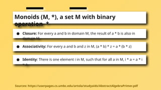 Monoids (M, *), a set M with binary
operation *
● Closure: For every a and b in domain M, the result of a * b is also in
domain M.
● Associativity: For every a and b and z in M, (a * b) * z = a * (b * z)
● Identity: There is one element i in M, such that for all a in M, i * a = a * i
= a.
Sources: https://userpages.cs.umbc.edu/artola/studyaids/AbstractAlgebraPrimer.pdf
 