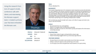 Overview HEURISTIC EVALUATION COMPETITIVE ANALYSIS USER RESEARCH Exploring the solution WIREFRAMES USER TESTING Prototype
PROFILE
GENDER
AGE
LOCATION
OCCUPATION
Frequent Traveler
Male
52
NEW YORK
Senior VP
BIOGRAPHY
TECH
GOALS
FRUSTRATIONS
FEATURES NEEDED
Tom travels frequently due to his company’s recent expansion across the domestic
U.S. He’s needed at the various numerous locations to oversee the development of
each branch. He stays at each location for weeks at a time, which opens him up to
tax vulnerabilities. Because of his busy travelling schedule, Tom uses only the
necessary apps to increase productivity. He likes to get the task done as efficiently
as possible, as quickly as possible. He also appreciates being able to access all the
information pertaining to his travelling schedule when needed.
He’s not what you would consider tech savvy, so he likes his apps and tools to be
easy to use and intuitive.
iPhone, MacBook Pro
•	 Browse feature to be able to personally ensure that data is accurate
•	 Ability to add and organize notes pertaining to his travel
•	 For the app to be smart and generate results based on his past activity
•	 Be protected from tax vulnerabilities
•	 Wants to complete tasks as efficiently as possible
•	 Wants to be able to access his information quickly and expects the information
to be fully accurate
•	 Doesn’t like it when he gets confused while using an app
•	 Doesn’t like being bogged down by unneccesary app features
Using the research from
tons of support emails,
conference calls with
clients, and interviewing
the Monaeo support
team, I created a primary
user that best embodied
the Monaeo user.
Thomas
 
