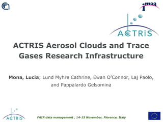 FAIR data management , 14-15 November, Florence, Italy
ACTRIS Aerosol Clouds and Trace
Gases Research Infrastructure
Mona, Lucia; Lund Myhre Cathrine, Ewan O’Connor, Laj Paolo,
and Pappalardo Gelsomina
 