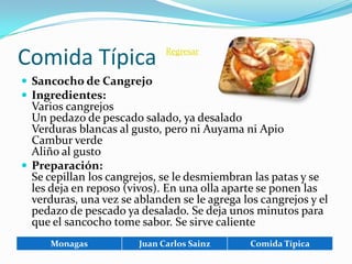 Comida Típica                 Regresar


 Sancocho de Cangrejo
 Ingredientes:
  Varios cangrejos
  Un pedazo de pescado salado, ya desalado
  Verduras blancas al gusto, pero ni Auyama ni Apio
  Cambur verde
  Aliño al gusto
 Preparación:
  Se cepillan los cangrejos, se le desmiembran las patas y se
  les deja en reposo (vivos). En una olla aparte se ponen las
  verduras, una vez se ablanden se le agrega los cangrejos y el
  pedazo de pescado ya desalado. Se deja unos minutos para
  que el sancocho tome sabor. Se sirve caliente
      Monagas           Juan Carlos Sainz      Comida Típica
 