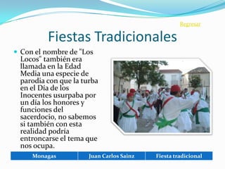 Regresar

         Fiestas Tradicionales
 Con el nombre de "Los
 Locos" también era
 llamada en la Edad
 Media una especie de
 parodia con que la turba
 en el Día de los
 Inocentes usurpaba por
 un día los honores y
 funciones del
 sacerdocio, no sabemos
 si también con esta
 realidad podría
 entroncarse el tema que
 nos ocupa.
     Monagas          Juan Carlos Sainz   Fiesta tradicional
 