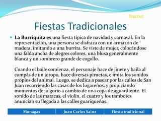 Regresar


           Fiestas Tradicionales
 La Burriquita es una fiesta típica de navidad y carnaval. En la
  representación, una persona se disfraza con un armazón de
  madera, imitando a una burrita. Se viste de mujer, colocándose
  una falda ancha de alegres colores, una blusa generalmente
  blanca y un sombrero grande de cogollo.

  Cuando el baile comienza, el personaje hace de jinete y baila al
  compás de un joropo, hace diversas piruetas, e imita los sonidos
  propios del animal. Luego, se dedica a pasear por las calles de San
  Juan recorriendo las casas de los lugareños, y propiciando
  momentos de jolgorio a cambio de una copa de aguardiente. El
  sonido de las maracas, el violín, el cuatro y los tambores
  anuncian su llegada a las calles guariqueñas.

      Monagas             Juan Carlos Sainz      Fiesta tradicional
 