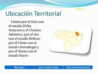 Regresar

Ubicación Territorial
   Limita por el Este con
 el estado Delta
 Amacuro y el Océano
 Atlántico, por el Sur
 con el estado Bolívar,
 por el Oeste con el
 estado Anzoátegui y
 por el Norte con el
 estado Sucre.


    Monagas          Juan Carlos Sainz   Ubicación Territorial
 
