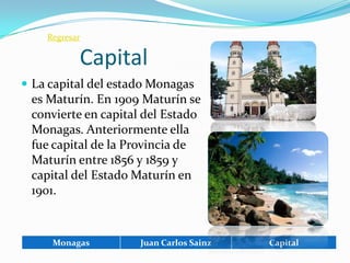 Regresar

           Capital
 La capital del estado Monagas
 es Maturín. En 1909 Maturín se
 convierte en capital del Estado
 Monagas. Anteriormente ella
 fue capital de la Provincia de
 Maturín entre 1856 y 1859 y
 capital del Estado Maturín en
 1901.



     Monagas         Juan Carlos Sainz   Capital
 