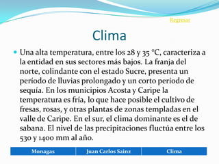 Regresar


                        Clima
 Una alta temperatura, entre los 28 y 35 °C, caracteriza a
  la entidad en sus sectores más bajos. La franja del
  norte, colindante con el estado Sucre, presenta un
  período de lluvias prolongado y un corto período de
  sequía. En los municipios Acosta y Caripe la
  temperatura es fría, lo que hace posible el cultivo de
  fresas, rosas, y otras plantas de zonas templadas en el
  valle de Caripe. En el sur, el clima dominante es el de
  sabana. El nivel de las precipitaciones fluctúa entre los
  530 y 1400 mm al año.
     Monagas          Juan Carlos Sainz        Clima
 