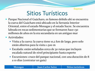 Regresar

                 Sitios Turísticos
 Parque Nacional el Guácharo, es famoso debido ahí se encuentra
  la cueva del Guácharo está ubicado en la Serranía Interior
  Oriental, entre el estado Monagas y el estado Sucre. Se encuentra
  labrada en rocas sedimentarias que se formaron hace 130
  millones de años en la era secundaria en un antiguo mar
 Actividades:
    Visita a la cueva: la cueva tiene 10,2 km de largo, pero solo
      están abiertos para la visita 1.500 m
    Escalada: están señaladas cerca de 30 rutas que incluyen
      escalada natural de nivel principiante hasta experto
    Excursiones: cruce del parque nacional, con una duración de 8
      a 10 días (contratar un guía)

      Monagas            Juan Carlos Sainz       Sitios turísticos
 