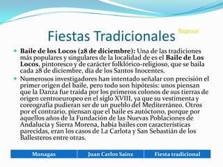 Regresar
           Fiestas Tradicionales
 Baile de los Locos (28 de diciembre): Una de las tradiciones
  más populares y singulares de la localidad de es el Baile de Los
  Locos, pintoresco y de carácter folklórico-religioso, que se baila
  cada 28 de diciembre, día de los Santos Inocentes.
 Numerosos investigadores han intentado señalar con precisión el
  primer origen del baile, pero todo son hipótesis: unos piensan
  que la Danza fue traída por los primeros colonos de sus tierras de
  origen centroeuropeo en el siglo XVIII, ya que su vestimenta y
  coreografía pudieran ser de un pueblo del Mediterráneo. Otros
  por el contrario, piensan que el baile es autóctono, porque por
  aquellos años de la Fundación de las Nuevas Poblaciones de
  Andalucía y Sierra Morena, había bailes con características
  parecidas, eran los casos de La Carlota y San Sebastián de los
  Ballesteros entre otras.

      Monagas            Juan Carlos Sainz       Fiesta tradicional
 