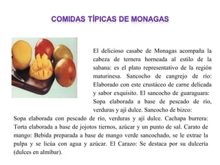 El delicioso casabe de Monagas acompaña la
                                cabeza de ternera horneada al estilo de la
                                sabana: es el plato representativo de la región
                                maturinesa. Sancocho de cangrejo de río:
                                Elaborado con este crustáceo de carne delicada
                                y sabor exquisito. El sancocho de guaraguara:
                                Sopa elaborada a base de pescado de río,
                                verduras y ají dulce. Sancocho de bizco:
Sopa elaborada con pescado de río, verduras y ají dulce. Cachapa burrera:
Torta elaborada a base de jojotos tiernos, azúcar y un punto de sal. Carato de
mango: Bebida preparada a base de mango verde sancochado, se le extrae la
pulpa y se licúa con agua y azúcar. El Carazo: Se destaca por su dulcería
(dulces en almíbar).
 