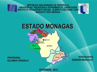 REPÚBLICA BOLIVARIANA DE VENEZUELA
        UNIVERSIDAD PEDAGÓGICA EXPERIMENTAL LIBERTADOR
       INSTITUTO PEDAGÓGICO RAFAEL ALBERTO ESCOBAR LARA
                      MARACAY EDO ARAGUA




          ESTADO MONAGAS



PROFESORA;                                            INTEGRANTES:
EULOMAR URQUIOLA                                 GENESISI MONSALVE



                       DICIEMBRE 2012
 