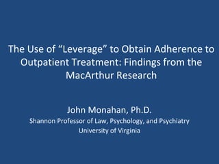 The Use of “Leverage” to Obtain Adherence to Outpatient Treatment: Findings from the MacArthur Research John Monahan, Ph.D. Shannon Professor of Law, Psychology, and Psychiatry University of Virginia 