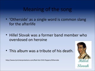 Meaning of the song ‘ Otherside' as a single word is common slang for the afterlife Hillel Slovak was a former band member who overdosed on heroine This album was a tribute of his death. http://www.lyricinterpretations.com/Red-Hot-Chili-Peppers/Otherside 