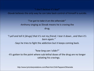 "I don't believe it's bad“ -Slovak believes the only way he can take back control of himself is suicide. "I've got to take it on the otherside"  -Anthony singing as Slovak means he is craving the drug. "I yell and tell it [drugs] that it's not my friend; I tear it down , and then it's born again.“ -Says he tries to fight the addiction but it keeps coming back. "how long can I slide?" -It's gotten to the point where sub-lethal doses of the drug are no longer satiating his cravings. http://www.lyricinterpretations.com/Red-Hot-Chili-Peppers/Otherside 