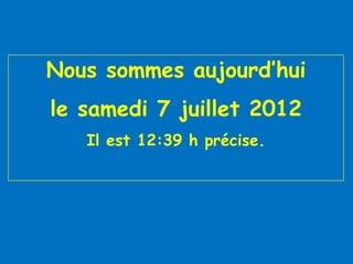 Nous sommes aujourd’hui
le samedi 7 juillet 2012
   Il est 12:39 h précise.
 