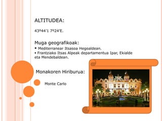 ALTITUDEA:

43º44’1 7º24’E.


Muga geografikoak:
 Mediterranear Itsasoa Hegoaldean.
 Frantziako Itsas Alpeak departamentua Ipar, Ekialde
eta Mendebaldean.



Monakoren Hiriburua:

     Monte Carlo
 