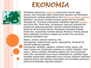 EKONOMIA
Monakoko ekonomia Frantziako ekonomiari loturik dago
zeharo, eta Frantziako datu orokorretan jasotzen da Monakoko
ekonomiaren zenbait adierazleren berri (barne produktu gordina
adibidez). Garrantzi handiko turismo gunea eta oso lurralde
aberatsa da. Turismoa erakartzeko baliabide nagusiak kasinoa
eta klima dira. Dena dela, turismoaren inguruan antolaturiko
zerbitzuen jardueraz gainera, bereziki azpimarratzekoa da
bankuen eta finantzen alorra; Monakoko abantaila fiskalak
direla-eta, nazioarteko hainbat bankuk Monakon finkatu dituzte
beren egoitzak (zuzeneko zergak oso arinak dira eta banku
sekretua gordetzen da).
Badira, orobat, zenbait industria arin:
botikagintza, elektronikako gaiak, papergintza. Estatuak du
hainbat salgairen gaineko
monopolioa, adibidez, tabakoa, telefono sarea, posta, eta
hotel, banku eta industriatik jasotzen du urteko irabazien %55
inguru. Azken urteotan Monakoko gobernuak neurri bereziak
hartu ditu nazioartean bere itxura hobetzearren, adibidez legez
kanpoko jardueretan irabazitako dirua zuritzen dutenen kontrako
zigorrak ezarriz eta finantza erakundeei era horretako jardueren
kontra borrokatzeko laguntza eskatuz.
 