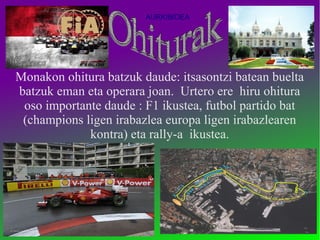 AURKIBIDEA




Monakon ohitura batzuk daude: itsasontzi batean buelta
batzuk eman eta operara joan. Urtero ere hiru ohitura
 oso importante daude : F1 ikustea, futbol partido bat
 (champions ligen irabazlea europa ligen irabazlearen
             kontra) eta rally-a ikustea.
 