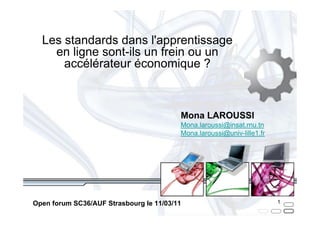Les standards dans l'apprentissage
    en ligne sont-ils un frein ou un
      accélérateur économique ?



                                         Mona LAROUSSI
                                         Mona.laroussi@insat.rnu.tn
                                         Mona.laroussi@univ-lille1.fr




Open forum SC36/AUF Strasbourg le 11/03/11                              1
 